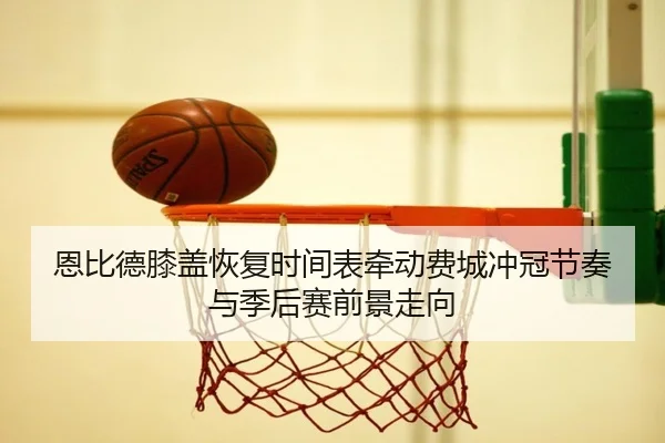 恩比德膝盖恢复时间表牵动费城冲冠节奏与季后赛前景走向
