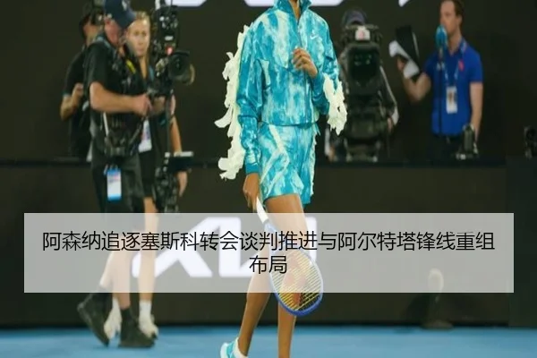 阿森纳追逐塞斯科转会谈判推进与阿尔特塔锋线重组布局