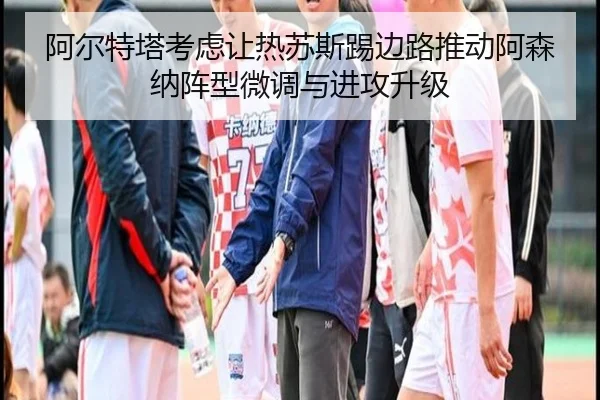 阿尔特塔考虑让热苏斯踢边路推动阿森纳阵型微调与进攻升级