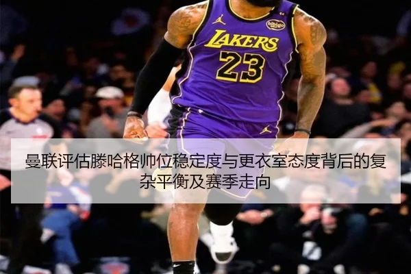 曼联评估滕哈格帅位稳定度与更衣室态度背后的复杂平衡及赛季走向
