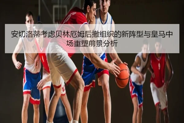 安切洛蒂考虑贝林厄姆后撤组织的新阵型与皇马中场重塑前景分析