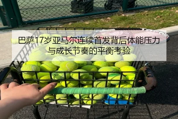 巴萨17岁亚马尔连续首发背后体能压力与成长节奏的平衡考验