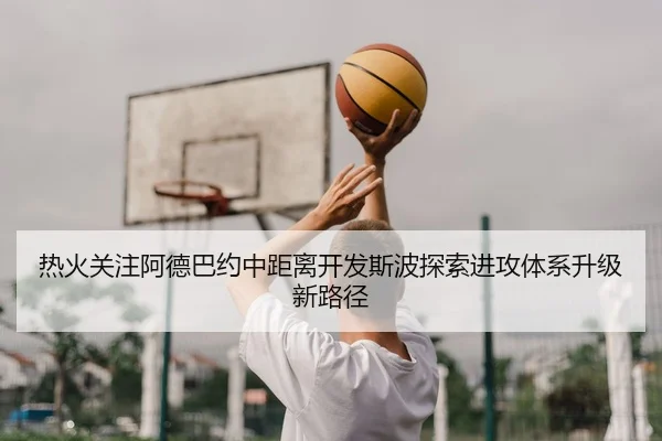 热火关注阿德巴约中距离开发斯波探索进攻体系升级新路径
