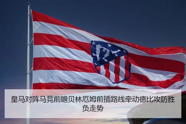 皇马对阵马竞前瞻贝林厄姆前插路线牵动德比攻防胜负走势