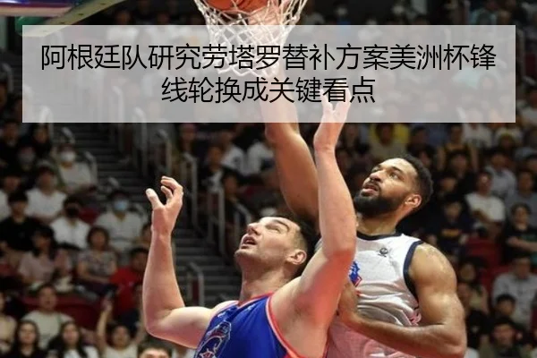 阿根廷队研究劳塔罗替补方案美洲杯锋线轮换成关键看点